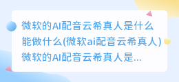 微软的AI配音云希真人是什么能做什么(微软ai配音云希真人)